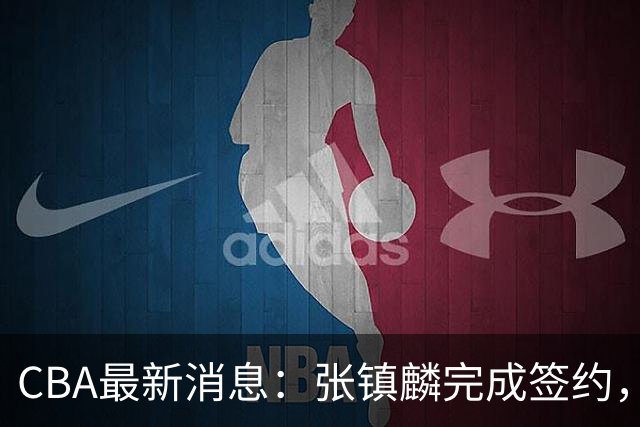 CBA最新消息：张镇麟完成签约，布朗续约谈崩，范子铭将转会山西